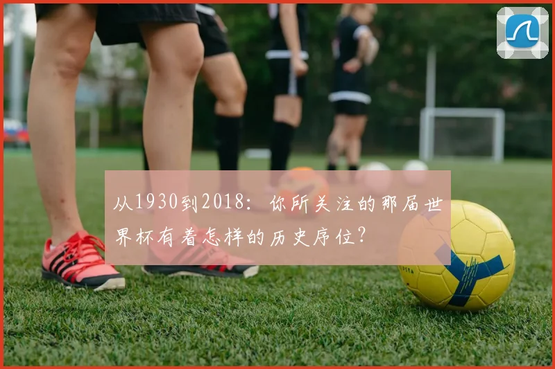 从1930到2018：你所关注的那届世界杯有着怎样的历史序位？