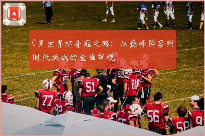 C罗世界杯夺冠之路：从巅峰阵容到时代挑战的全面审视